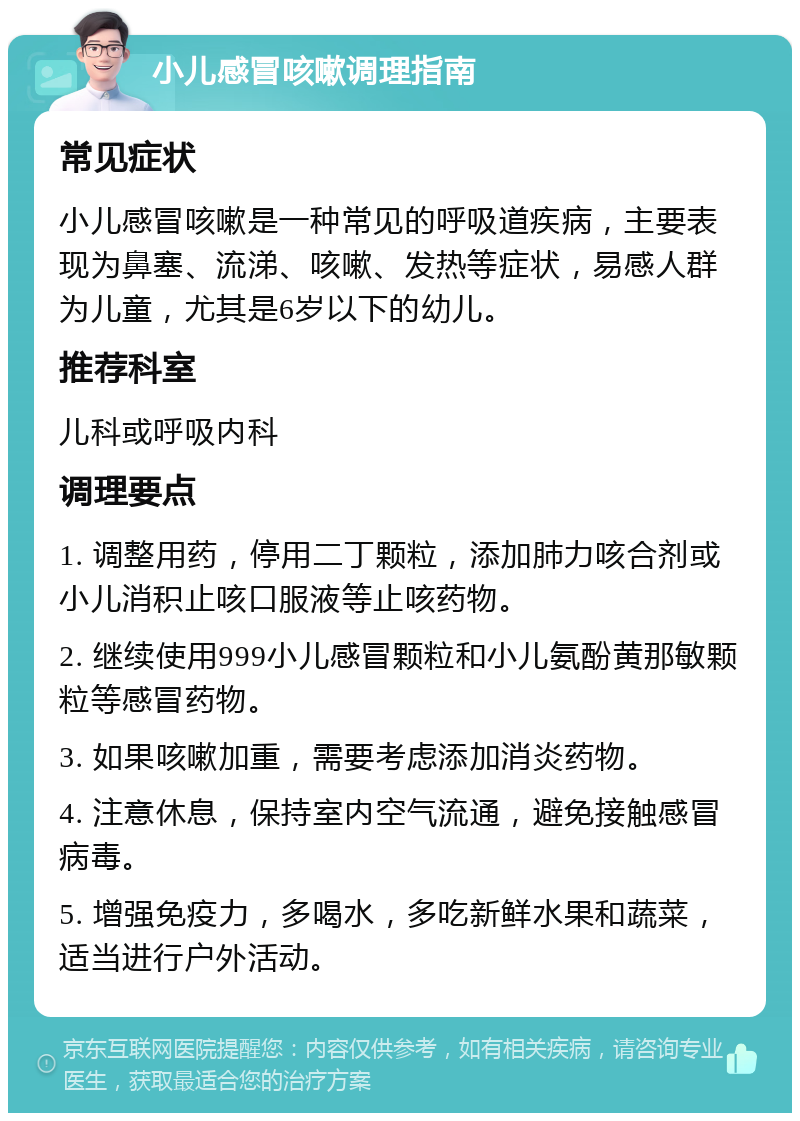 小儿感冒咳嗽调理指南 常见症状 小儿感冒咳嗽是一种常见的呼吸道疾病，主要表现为鼻塞、流涕、咳嗽、发热等症状，易感人群为儿童，尤其是6岁以下的幼儿。 推荐科室 儿科或呼吸内科 调理要点 1. 调整用药，停用二丁颗粒，添加肺力咳合剂或小儿消积止咳口服液等止咳药物。 2. 继续使用999小儿感冒颗粒和小儿氨酚黄那敏颗粒等感冒药物。 3. 如果咳嗽加重，需要考虑添加消炎药物。 4. 注意休息，保持室内空气流通，避免接触感冒病毒。 5. 增强免疫力，多喝水，多吃新鲜水果和蔬菜，适当进行户外活动。