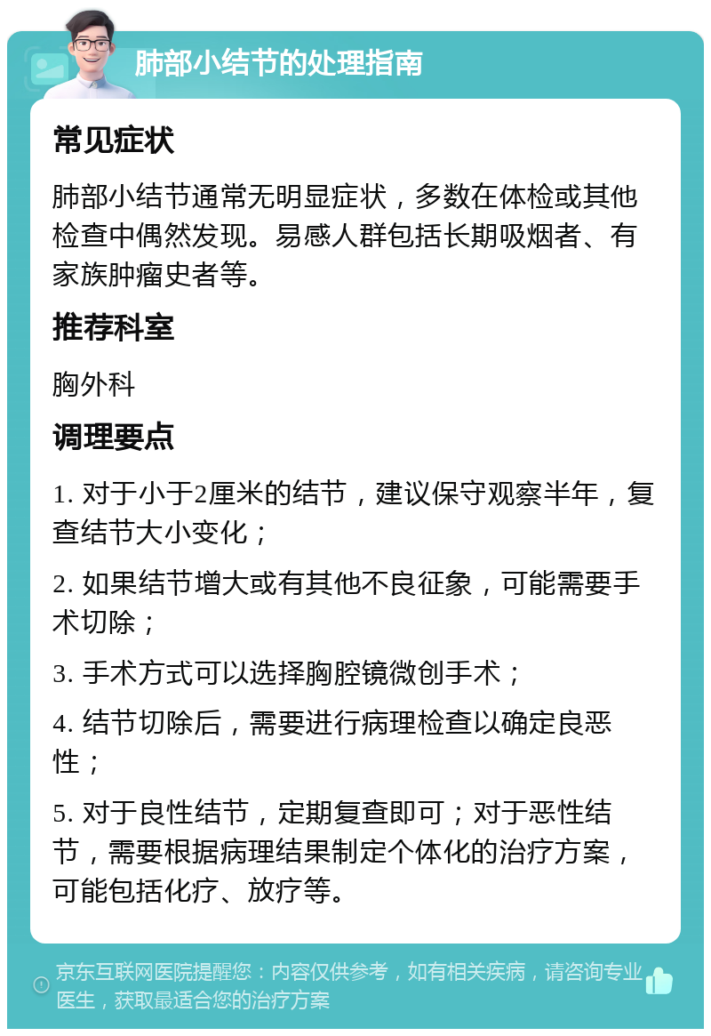 肺部小结节的处理指南 常见症状 肺部小结节通常无明显症状，多数在体检或其他检查中偶然发现。易感人群包括长期吸烟者、有家族肿瘤史者等。 推荐科室 胸外科 调理要点 1. 对于小于2厘米的结节，建议保守观察半年，复查结节大小变化； 2. 如果结节增大或有其他不良征象，可能需要手术切除； 3. 手术方式可以选择胸腔镜微创手术； 4. 结节切除后，需要进行病理检查以确定良恶性； 5. 对于良性结节，定期复查即可；对于恶性结节，需要根据病理结果制定个体化的治疗方案，可能包括化疗、放疗等。