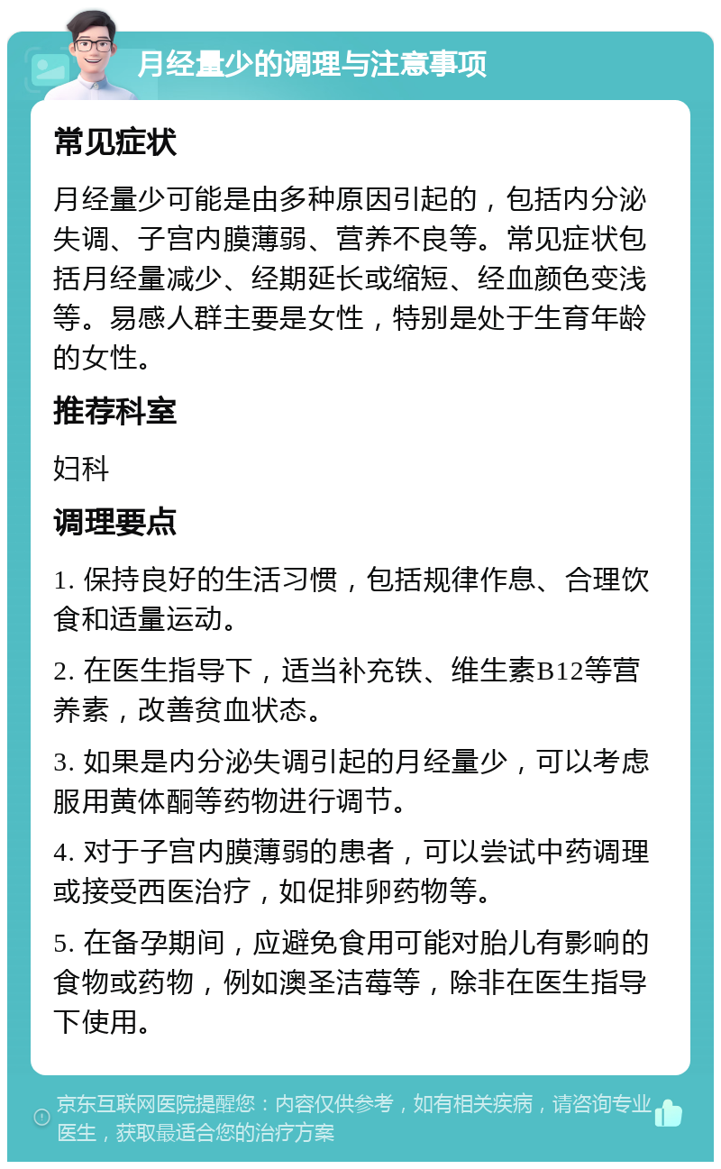 月经量少的调理与注意事项 常见症状 月经量少可能是由多种原因引起的，包括内分泌失调、子宫内膜薄弱、营养不良等。常见症状包括月经量减少、经期延长或缩短、经血颜色变浅等。易感人群主要是女性，特别是处于生育年龄的女性。 推荐科室 妇科 调理要点 1. 保持良好的生活习惯，包括规律作息、合理饮食和适量运动。 2. 在医生指导下，适当补充铁、维生素B12等营养素，改善贫血状态。 3. 如果是内分泌失调引起的月经量少，可以考虑服用黄体酮等药物进行调节。 4. 对于子宫内膜薄弱的患者，可以尝试中药调理或接受西医治疗，如促排卵药物等。 5. 在备孕期间，应避免食用可能对胎儿有影响的食物或药物，例如澳圣洁莓等，除非在医生指导下使用。