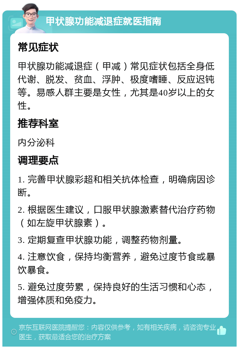 甲状腺功能减退症就医指南 常见症状 甲状腺功能减退症（甲减）常见症状包括全身低代谢、脱发、贫血、浮肿、极度嗜睡、反应迟钝等。易感人群主要是女性，尤其是40岁以上的女性。 推荐科室 内分泌科 调理要点 1. 完善甲状腺彩超和相关抗体检查，明确病因诊断。 2. 根据医生建议，口服甲状腺激素替代治疗药物（如左旋甲状腺素）。 3. 定期复查甲状腺功能，调整药物剂量。 4. 注意饮食，保持均衡营养，避免过度节食或暴饮暴食。 5. 避免过度劳累，保持良好的生活习惯和心态，增强体质和免疫力。