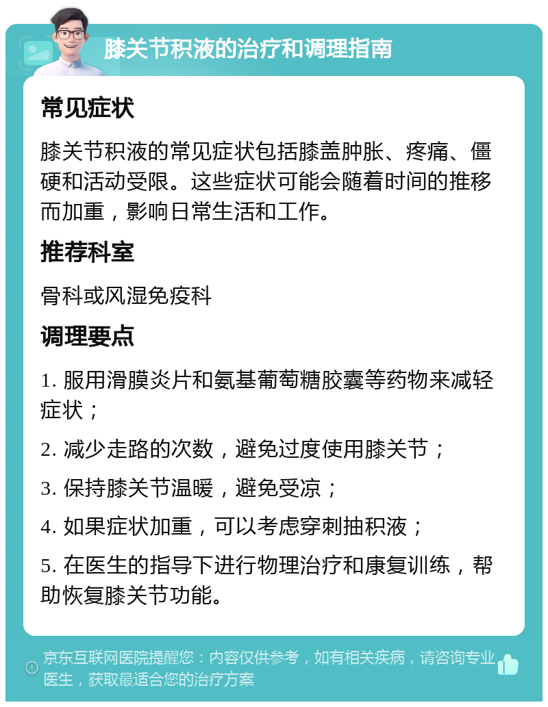 膝关节积液的治疗和调理指南 常见症状 膝关节积液的常见症状包括膝盖肿胀、疼痛、僵硬和活动受限。这些症状可能会随着时间的推移而加重，影响日常生活和工作。 推荐科室 骨科或风湿免疫科 调理要点 1. 服用滑膜炎片和氨基葡萄糖胶囊等药物来减轻症状； 2. 减少走路的次数，避免过度使用膝关节； 3. 保持膝关节温暖，避免受凉； 4. 如果症状加重，可以考虑穿刺抽积液； 5. 在医生的指导下进行物理治疗和康复训练，帮助恢复膝关节功能。