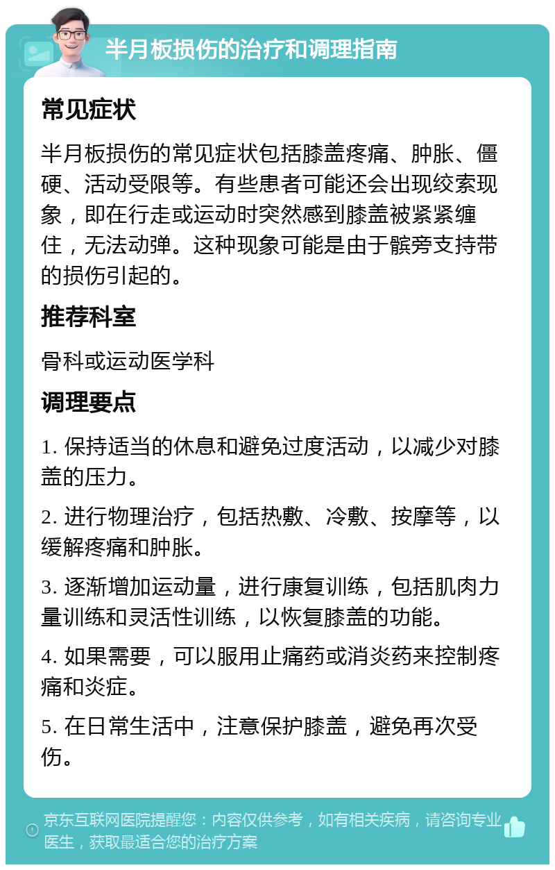 半月板损伤的治疗和调理指南 常见症状 半月板损伤的常见症状包括膝盖疼痛、肿胀、僵硬、活动受限等。有些患者可能还会出现绞索现象，即在行走或运动时突然感到膝盖被紧紧缠住，无法动弹。这种现象可能是由于髌旁支持带的损伤引起的。 推荐科室 骨科或运动医学科 调理要点 1. 保持适当的休息和避免过度活动，以减少对膝盖的压力。 2. 进行物理治疗，包括热敷、冷敷、按摩等，以缓解疼痛和肿胀。 3. 逐渐增加运动量，进行康复训练，包括肌肉力量训练和灵活性训练，以恢复膝盖的功能。 4. 如果需要，可以服用止痛药或消炎药来控制疼痛和炎症。 5. 在日常生活中，注意保护膝盖，避免再次受伤。