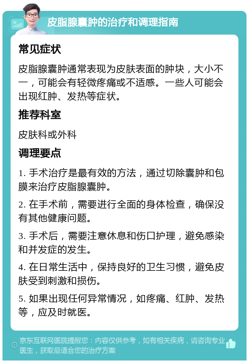 皮脂腺囊肿的治疗和调理指南 常见症状 皮脂腺囊肿通常表现为皮肤表面的肿块，大小不一，可能会有轻微疼痛或不适感。一些人可能会出现红肿、发热等症状。 推荐科室 皮肤科或外科 调理要点 1. 手术治疗是最有效的方法，通过切除囊肿和包膜来治疗皮脂腺囊肿。 2. 在手术前，需要进行全面的身体检查，确保没有其他健康问题。 3. 手术后，需要注意休息和伤口护理，避免感染和并发症的发生。 4. 在日常生活中，保持良好的卫生习惯，避免皮肤受到刺激和损伤。 5. 如果出现任何异常情况，如疼痛、红肿、发热等，应及时就医。