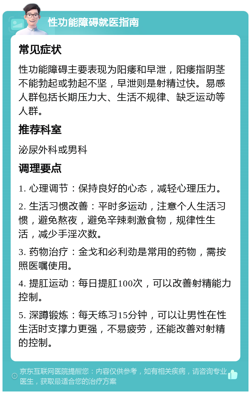 性功能障碍就医指南 常见症状 性功能障碍主要表现为阳痿和早泄，阳痿指阴茎不能勃起或勃起不坚，早泄则是射精过快。易感人群包括长期压力大、生活不规律、缺乏运动等人群。 推荐科室 泌尿外科或男科 调理要点 1. 心理调节：保持良好的心态，减轻心理压力。 2. 生活习惯改善：平时多运动，注意个人生活习惯，避免熬夜，避免辛辣刺激食物，规律性生活，减少手淫次数。 3. 药物治疗：金戈和必利劲是常用的药物，需按照医嘱使用。 4. 提肛运动：每日提肛100次，可以改善射精能力控制。 5. 深蹲锻炼：每天练习15分钟，可以让男性在性生活时支撑力更强，不易疲劳，还能改善对射精的控制。