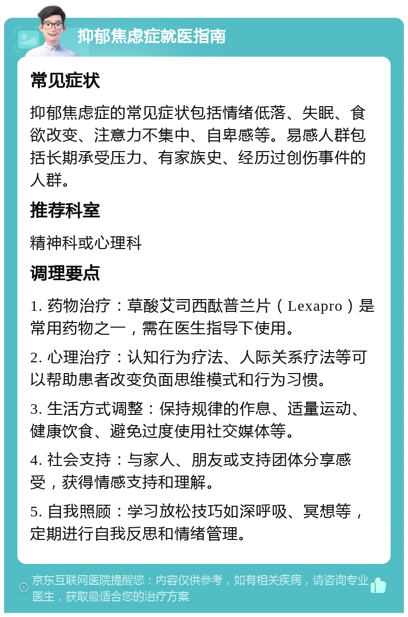 抑郁焦虑症就医指南 常见症状 抑郁焦虑症的常见症状包括情绪低落、失眠、食欲改变、注意力不集中、自卑感等。易感人群包括长期承受压力、有家族史、经历过创伤事件的人群。 推荐科室 精神科或心理科 调理要点 1. 药物治疗：草酸艾司西酞普兰片（Lexapro）是常用药物之一，需在医生指导下使用。 2. 心理治疗：认知行为疗法、人际关系疗法等可以帮助患者改变负面思维模式和行为习惯。 3. 生活方式调整：保持规律的作息、适量运动、健康饮食、避免过度使用社交媒体等。 4. 社会支持：与家人、朋友或支持团体分享感受，获得情感支持和理解。 5. 自我照顾：学习放松技巧如深呼吸、冥想等，定期进行自我反思和情绪管理。