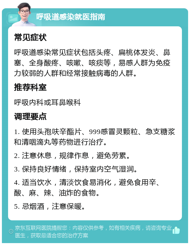 呼吸道感染就医指南 常见症状 呼吸道感染常见症状包括头疼、扁桃体发炎、鼻塞、全身酸疼、咳嗽、咳痰等，易感人群为免疫力较弱的人群和经常接触病毒的人群。 推荐科室 呼吸内科或耳鼻喉科 调理要点 1. 使用头孢呋辛酯片、999感冒灵颗粒、急支糖浆和清咽滴丸等药物进行治疗。 2. 注意休息，规律作息，避免劳累。 3. 保持良好情绪，保持室内空气湿润。 4. 适当饮水，清淡饮食易消化，避免食用辛、酸、麻、辣、油炸的食物。 5. 忌烟酒，注意保暖。