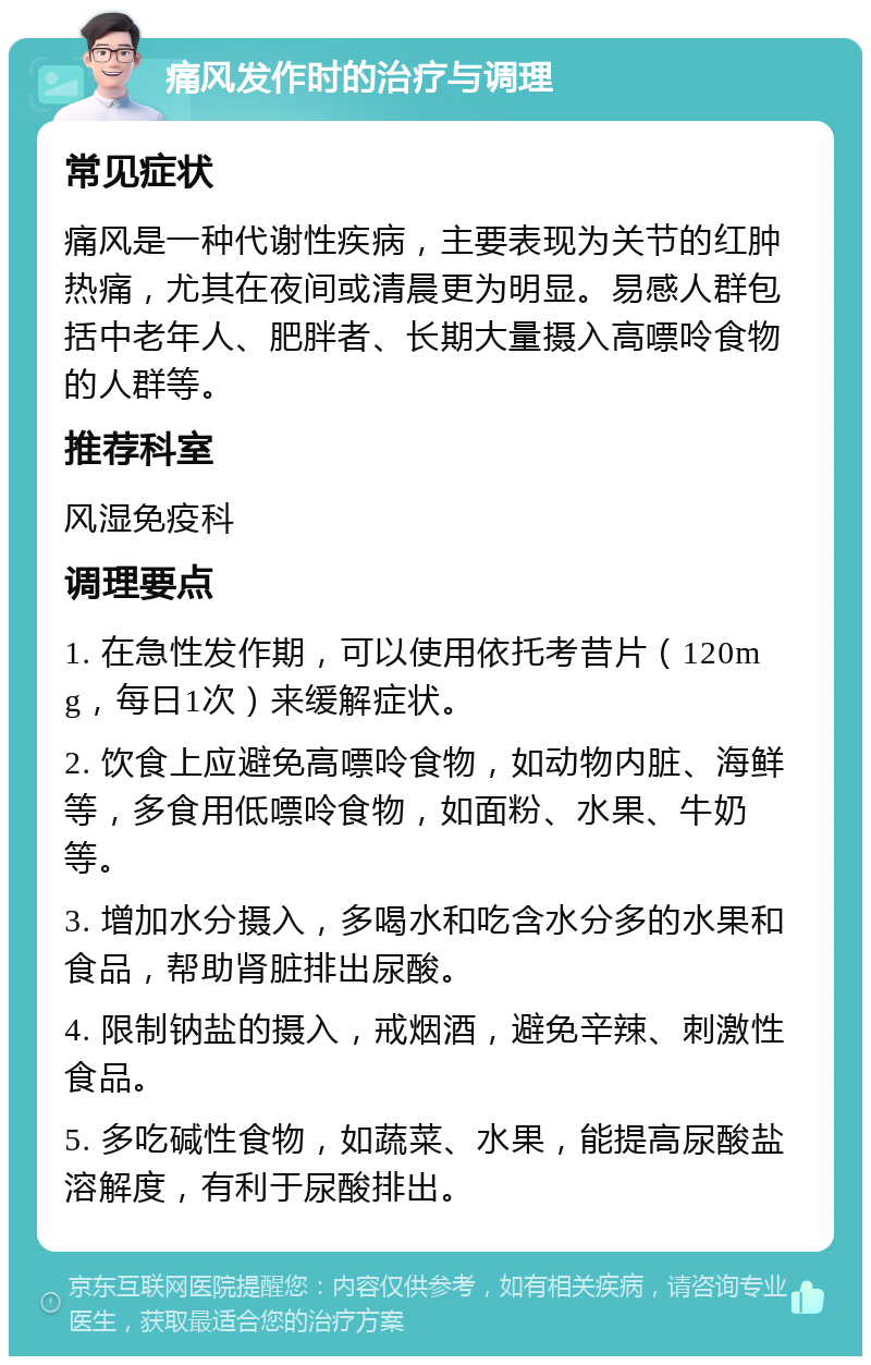 痛风发作时的治疗与调理 常见症状 痛风是一种代谢性疾病，主要表现为关节的红肿热痛，尤其在夜间或清晨更为明显。易感人群包括中老年人、肥胖者、长期大量摄入高嘌呤食物的人群等。 推荐科室 风湿免疫科 调理要点 1. 在急性发作期，可以使用依托考昔片（120mg，每日1次）来缓解症状。 2. 饮食上应避免高嘌呤食物，如动物内脏、海鲜等，多食用低嘌呤食物，如面粉、水果、牛奶等。 3. 增加水分摄入，多喝水和吃含水分多的水果和食品，帮助肾脏排出尿酸。 4. 限制钠盐的摄入，戒烟酒，避免辛辣、刺激性食品。 5. 多吃碱性食物，如蔬菜、水果，能提高尿酸盐溶解度，有利于尿酸排出。