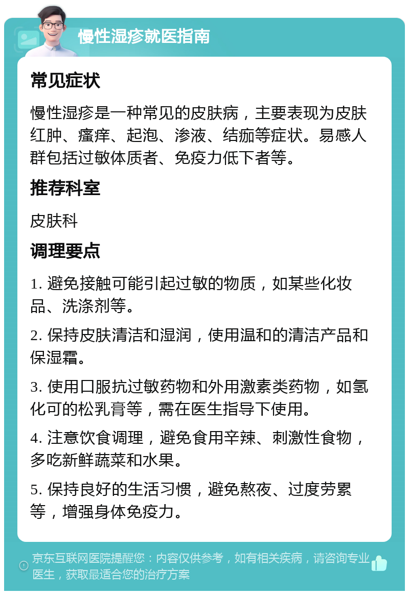 慢性湿疹就医指南 常见症状 慢性湿疹是一种常见的皮肤病，主要表现为皮肤红肿、瘙痒、起泡、渗液、结痂等症状。易感人群包括过敏体质者、免疫力低下者等。 推荐科室 皮肤科 调理要点 1. 避免接触可能引起过敏的物质，如某些化妆品、洗涤剂等。 2. 保持皮肤清洁和湿润，使用温和的清洁产品和保湿霜。 3. 使用口服抗过敏药物和外用激素类药物，如氢化可的松乳膏等，需在医生指导下使用。 4. 注意饮食调理，避免食用辛辣、刺激性食物，多吃新鲜蔬菜和水果。 5. 保持良好的生活习惯，避免熬夜、过度劳累等，增强身体免疫力。