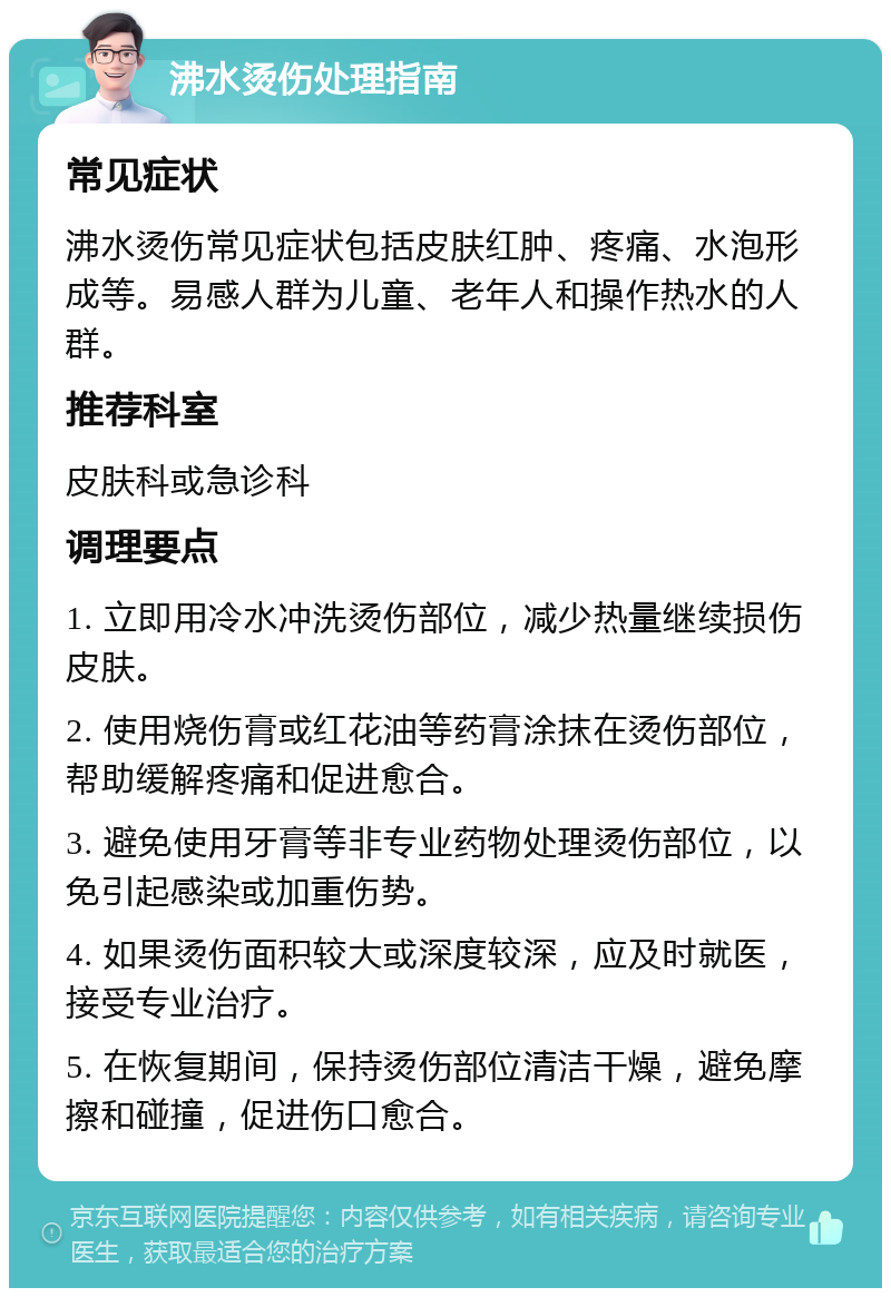 沸水烫伤处理指南 常见症状 沸水烫伤常见症状包括皮肤红肿、疼痛、水泡形成等。易感人群为儿童、老年人和操作热水的人群。 推荐科室 皮肤科或急诊科 调理要点 1. 立即用冷水冲洗烫伤部位，减少热量继续损伤皮肤。 2. 使用烧伤膏或红花油等药膏涂抹在烫伤部位，帮助缓解疼痛和促进愈合。 3. 避免使用牙膏等非专业药物处理烫伤部位，以免引起感染或加重伤势。 4. 如果烫伤面积较大或深度较深，应及时就医，接受专业治疗。 5. 在恢复期间，保持烫伤部位清洁干燥，避免摩擦和碰撞，促进伤口愈合。