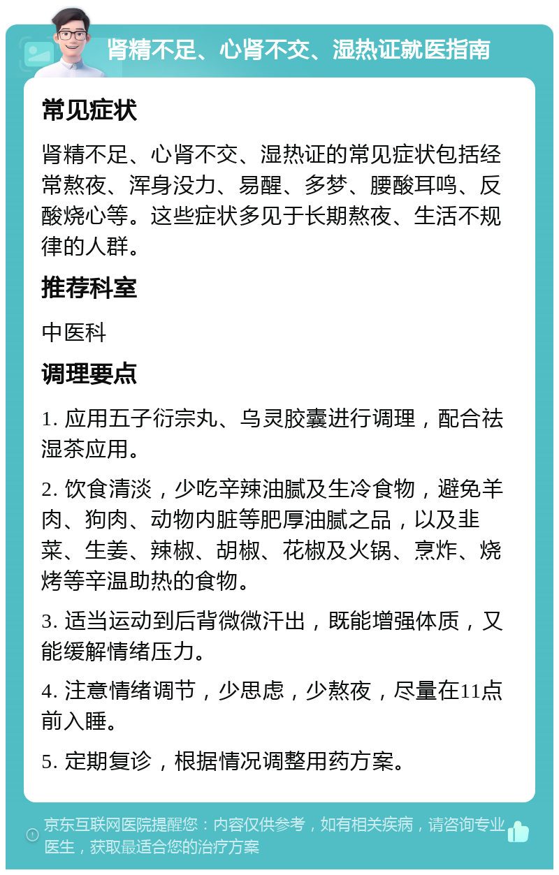 肾精不足、心肾不交、湿热证就医指南 常见症状 肾精不足、心肾不交、湿热证的常见症状包括经常熬夜、浑身没力、易醒、多梦、腰酸耳鸣、反酸烧心等。这些症状多见于长期熬夜、生活不规律的人群。 推荐科室 中医科 调理要点 1. 应用五子衍宗丸、乌灵胶囊进行调理，配合祛湿茶应用。 2. 饮食清淡，少吃辛辣油腻及生冷食物，避免羊肉、狗肉、动物内脏等肥厚油腻之品，以及韭菜、生姜、辣椒、胡椒、花椒及火锅、烹炸、烧烤等辛温助热的食物。 3. 适当运动到后背微微汗出，既能增强体质，又能缓解情绪压力。 4. 注意情绪调节，少思虑，少熬夜，尽量在11点前入睡。 5. 定期复诊，根据情况调整用药方案。