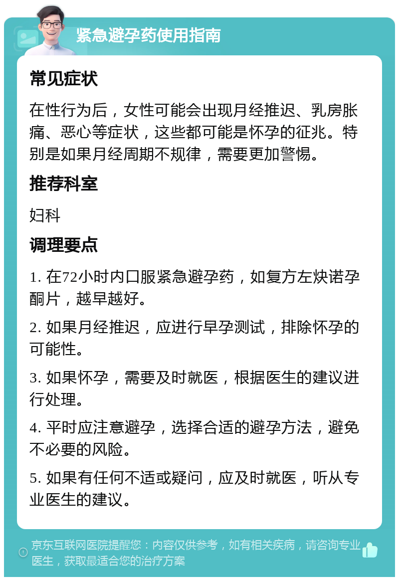 紧急避孕药使用指南 常见症状 在性行为后，女性可能会出现月经推迟、乳房胀痛、恶心等症状，这些都可能是怀孕的征兆。特别是如果月经周期不规律，需要更加警惕。 推荐科室 妇科 调理要点 1. 在72小时内口服紧急避孕药，如复方左炔诺孕酮片，越早越好。 2. 如果月经推迟，应进行早孕测试，排除怀孕的可能性。 3. 如果怀孕，需要及时就医，根据医生的建议进行处理。 4. 平时应注意避孕，选择合适的避孕方法，避免不必要的风险。 5. 如果有任何不适或疑问，应及时就医，听从专业医生的建议。