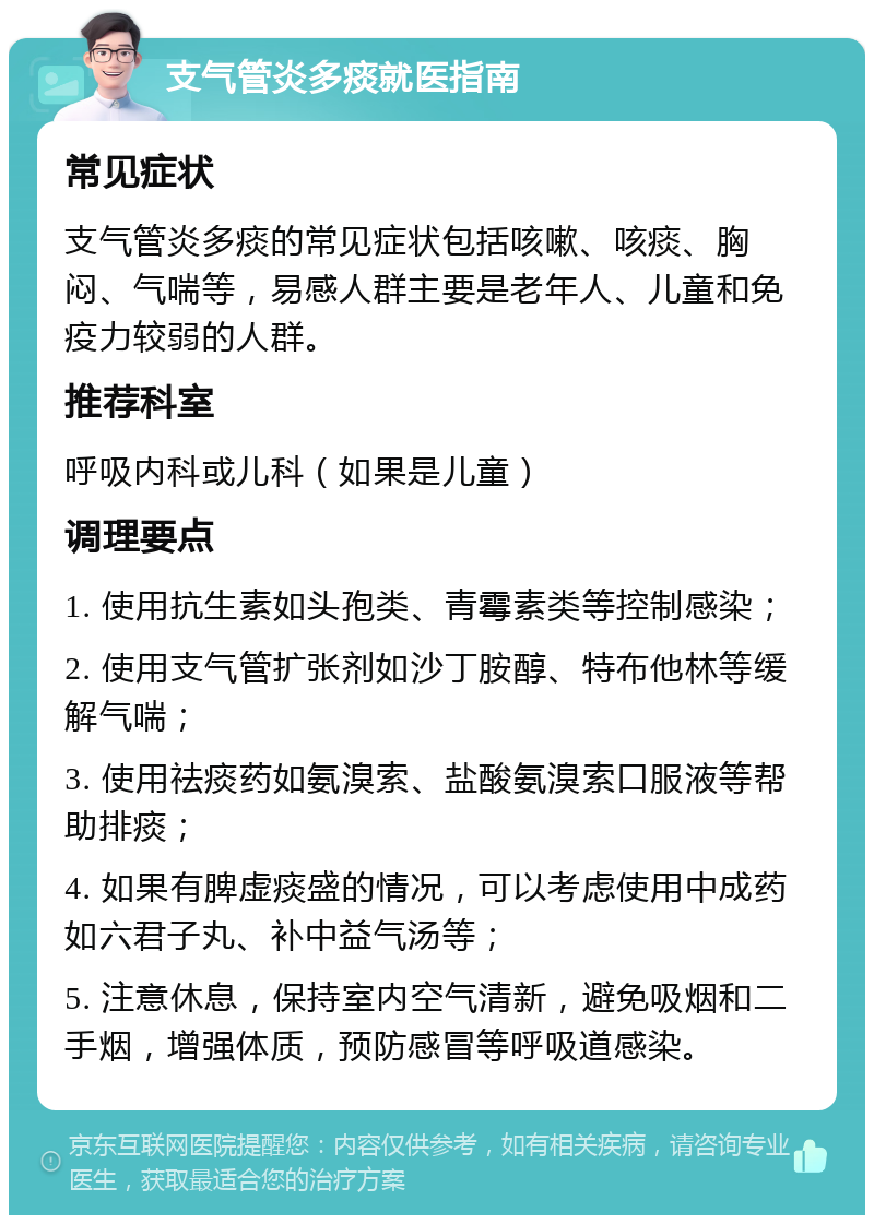 支气管炎多痰就医指南 常见症状 支气管炎多痰的常见症状包括咳嗽、咳痰、胸闷、气喘等，易感人群主要是老年人、儿童和免疫力较弱的人群。 推荐科室 呼吸内科或儿科（如果是儿童） 调理要点 1. 使用抗生素如头孢类、青霉素类等控制感染； 2. 使用支气管扩张剂如沙丁胺醇、特布他林等缓解气喘； 3. 使用祛痰药如氨溴索、盐酸氨溴索口服液等帮助排痰； 4. 如果有脾虚痰盛的情况，可以考虑使用中成药如六君子丸、补中益气汤等； 5. 注意休息，保持室内空气清新，避免吸烟和二手烟，增强体质，预防感冒等呼吸道感染。