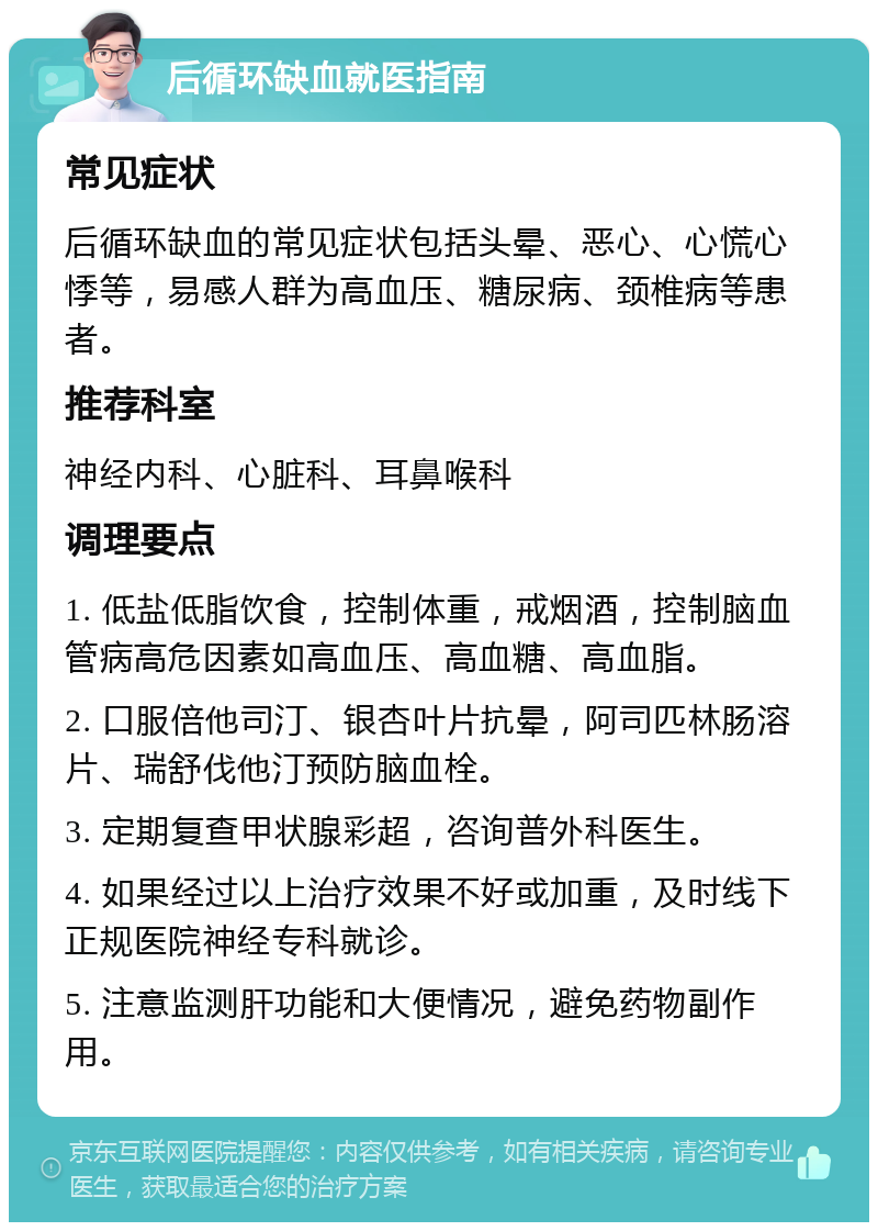 后循环缺血就医指南 常见症状 后循环缺血的常见症状包括头晕、恶心、心慌心悸等，易感人群为高血压、糖尿病、颈椎病等患者。 推荐科室 神经内科、心脏科、耳鼻喉科 调理要点 1. 低盐低脂饮食，控制体重，戒烟酒，控制脑血管病高危因素如高血压、高血糖、高血脂。 2. 口服倍他司汀、银杏叶片抗晕，阿司匹林肠溶片、瑞舒伐他汀预防脑血栓。 3. 定期复查甲状腺彩超，咨询普外科医生。 4. 如果经过以上治疗效果不好或加重，及时线下正规医院神经专科就诊。 5. 注意监测肝功能和大便情况，避免药物副作用。