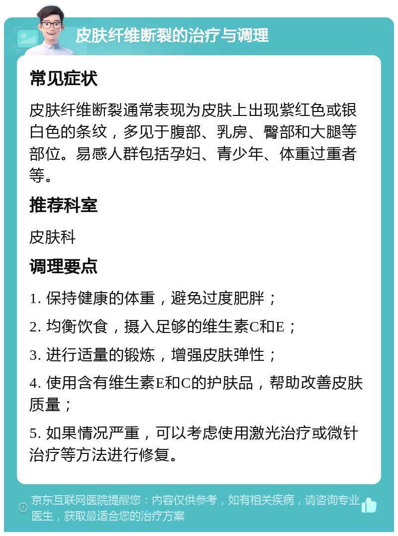 皮肤纤维断裂的治疗与调理 常见症状 皮肤纤维断裂通常表现为皮肤上出现紫红色或银白色的条纹，多见于腹部、乳房、臀部和大腿等部位。易感人群包括孕妇、青少年、体重过重者等。 推荐科室 皮肤科 调理要点 1. 保持健康的体重，避免过度肥胖； 2. 均衡饮食，摄入足够的维生素C和E； 3. 进行适量的锻炼，增强皮肤弹性； 4. 使用含有维生素E和C的护肤品，帮助改善皮肤质量； 5. 如果情况严重，可以考虑使用激光治疗或微针治疗等方法进行修复。