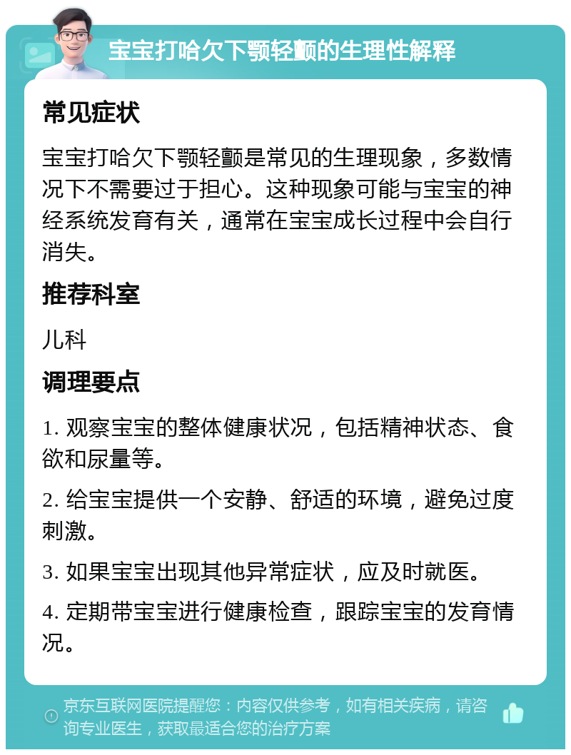 宝宝打哈欠下颚轻颤的生理性解释 常见症状 宝宝打哈欠下颚轻颤是常见的生理现象，多数情况下不需要过于担心。这种现象可能与宝宝的神经系统发育有关，通常在宝宝成长过程中会自行消失。 推荐科室 儿科 调理要点 1. 观察宝宝的整体健康状况，包括精神状态、食欲和尿量等。 2. 给宝宝提供一个安静、舒适的环境，避免过度刺激。 3. 如果宝宝出现其他异常症状，应及时就医。 4. 定期带宝宝进行健康检查，跟踪宝宝的发育情况。