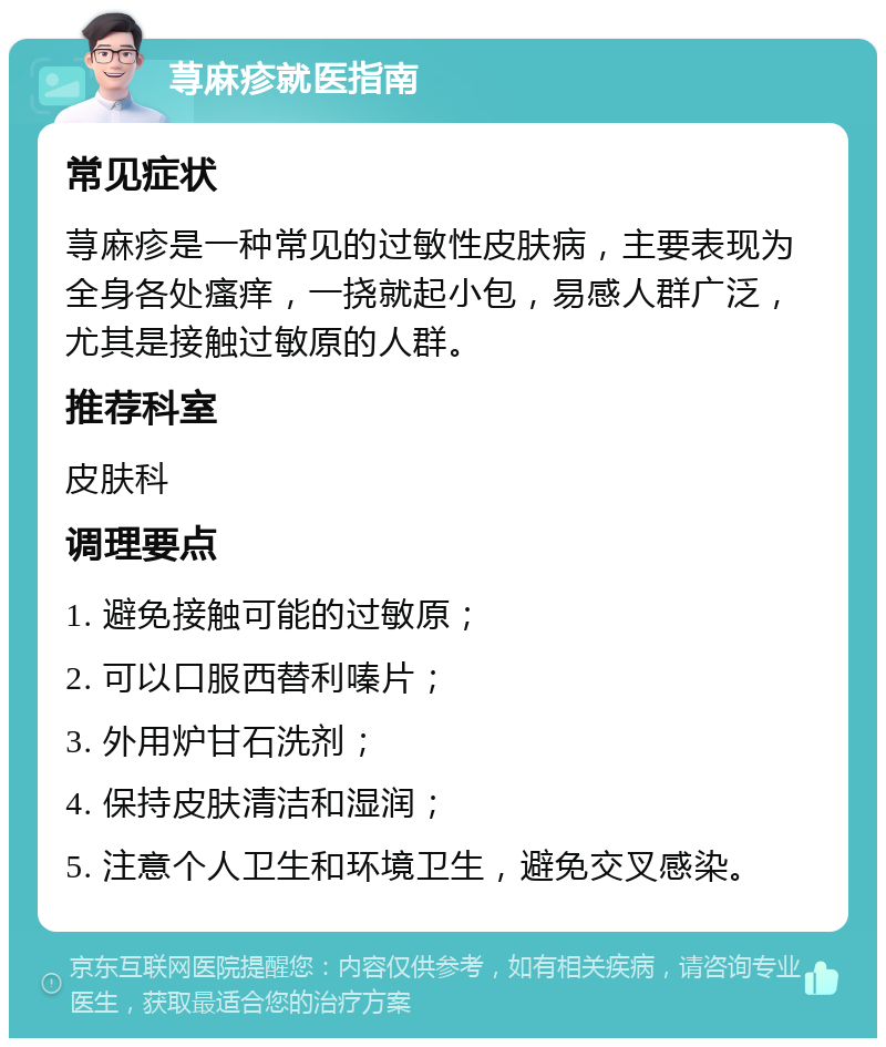 荨麻疹就医指南 常见症状 荨麻疹是一种常见的过敏性皮肤病，主要表现为全身各处瘙痒，一挠就起小包，易感人群广泛，尤其是接触过敏原的人群。 推荐科室 皮肤科 调理要点 1. 避免接触可能的过敏原； 2. 可以口服西替利嗪片； 3. 外用炉甘石洗剂； 4. 保持皮肤清洁和湿润； 5. 注意个人卫生和环境卫生，避免交叉感染。