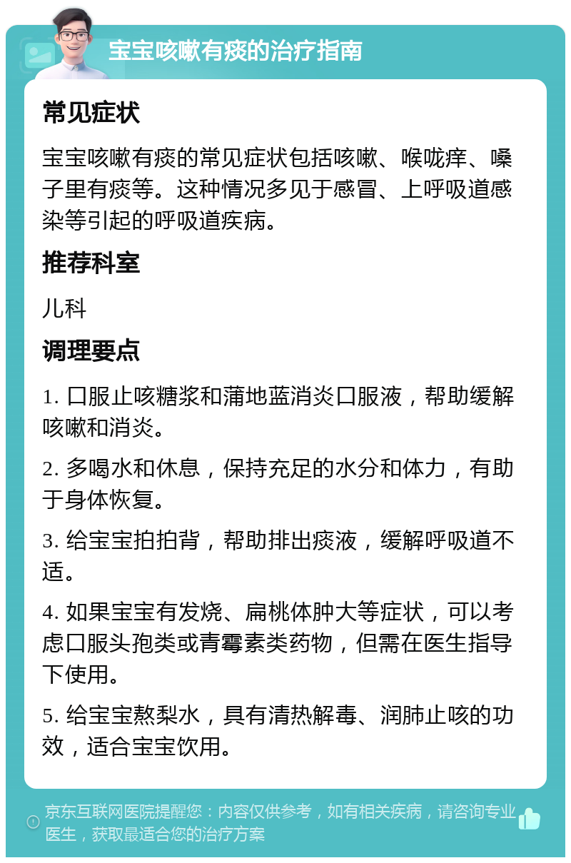 宝宝咳嗽有痰的治疗指南 常见症状 宝宝咳嗽有痰的常见症状包括咳嗽、喉咙痒、嗓子里有痰等。这种情况多见于感冒、上呼吸道感染等引起的呼吸道疾病。 推荐科室 儿科 调理要点 1. 口服止咳糖浆和蒲地蓝消炎口服液，帮助缓解咳嗽和消炎。 2. 多喝水和休息，保持充足的水分和体力，有助于身体恢复。 3. 给宝宝拍拍背，帮助排出痰液，缓解呼吸道不适。 4. 如果宝宝有发烧、扁桃体肿大等症状，可以考虑口服头孢类或青霉素类药物，但需在医生指导下使用。 5. 给宝宝熬梨水，具有清热解毒、润肺止咳的功效，适合宝宝饮用。