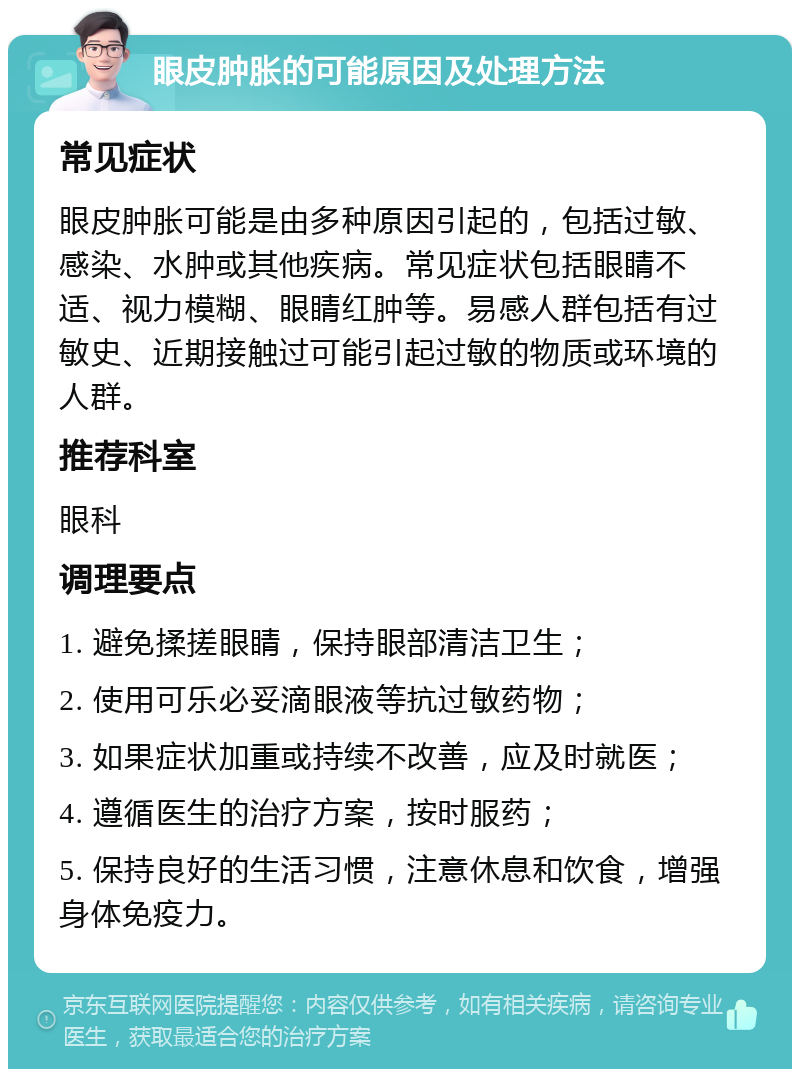 眼皮肿胀的可能原因及处理方法 常见症状 眼皮肿胀可能是由多种原因引起的，包括过敏、感染、水肿或其他疾病。常见症状包括眼睛不适、视力模糊、眼睛红肿等。易感人群包括有过敏史、近期接触过可能引起过敏的物质或环境的人群。 推荐科室 眼科 调理要点 1. 避免揉搓眼睛，保持眼部清洁卫生； 2. 使用可乐必妥滴眼液等抗过敏药物； 3. 如果症状加重或持续不改善，应及时就医； 4. 遵循医生的治疗方案，按时服药； 5. 保持良好的生活习惯，注意休息和饮食，增强身体免疫力。