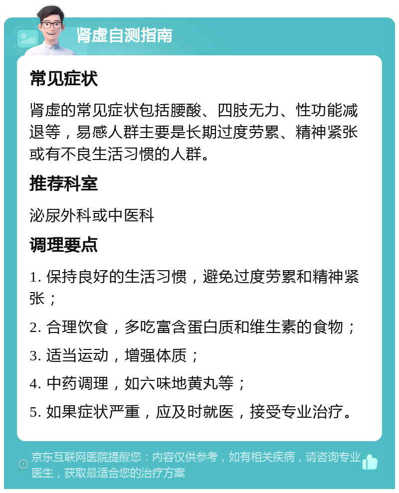 肾虚自测指南 常见症状 肾虚的常见症状包括腰酸、四肢无力、性功能减退等，易感人群主要是长期过度劳累、精神紧张或有不良生活习惯的人群。 推荐科室 泌尿外科或中医科 调理要点 1. 保持良好的生活习惯，避免过度劳累和精神紧张； 2. 合理饮食，多吃富含蛋白质和维生素的食物； 3. 适当运动，增强体质； 4. 中药调理，如六味地黄丸等； 5. 如果症状严重，应及时就医，接受专业治疗。