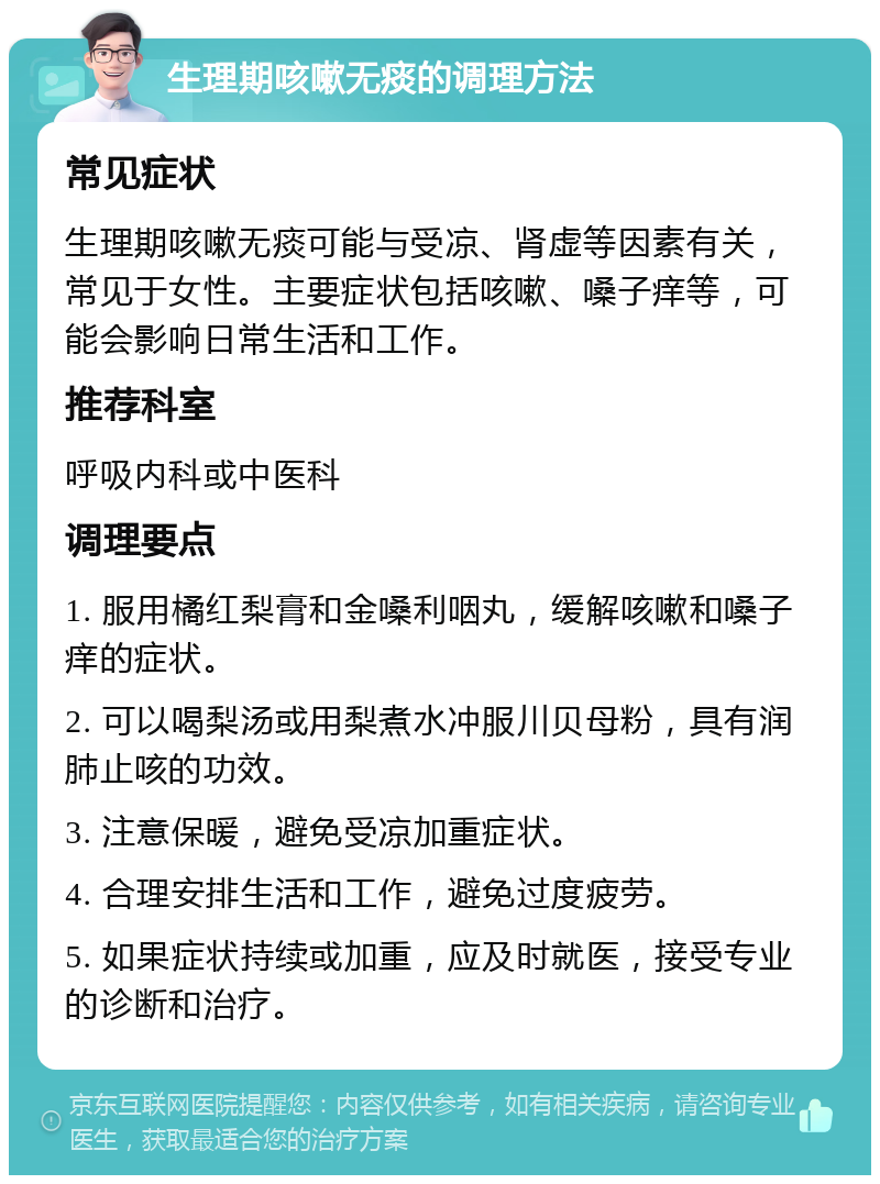 生理期咳嗽无痰的调理方法 常见症状 生理期咳嗽无痰可能与受凉、肾虚等因素有关，常见于女性。主要症状包括咳嗽、嗓子痒等，可能会影响日常生活和工作。 推荐科室 呼吸内科或中医科 调理要点 1. 服用橘红梨膏和金嗓利咽丸，缓解咳嗽和嗓子痒的症状。 2. 可以喝梨汤或用梨煮水冲服川贝母粉，具有润肺止咳的功效。 3. 注意保暖，避免受凉加重症状。 4. 合理安排生活和工作，避免过度疲劳。 5. 如果症状持续或加重，应及时就医，接受专业的诊断和治疗。