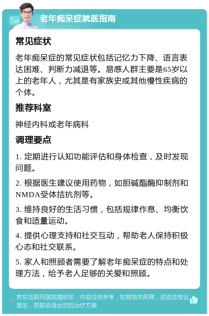 老年痴呆症就医指南 常见症状 老年痴呆症的常见症状包括记忆力下降、语言表达困难、判断力减退等。易感人群主要是65岁以上的老年人，尤其是有家族史或其他慢性疾病的个体。 推荐科室 神经内科或老年病科 调理要点 1. 定期进行认知功能评估和身体检查，及时发现问题。 2. 根据医生建议使用药物，如胆碱酯酶抑制剂和NMDA受体拮抗剂等。 3. 维持良好的生活习惯，包括规律作息、均衡饮食和适量运动。 4. 提供心理支持和社交互动，帮助老人保持积极心态和社交联系。 5. 家人和照顾者需要了解老年痴呆症的特点和处理方法，给予老人足够的关爱和照顾。