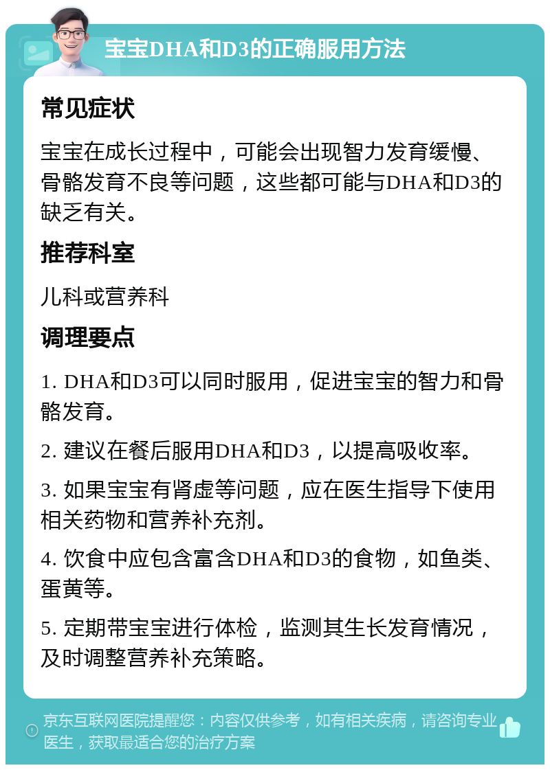 宝宝DHA和D3的正确服用方法 常见症状 宝宝在成长过程中，可能会出现智力发育缓慢、骨骼发育不良等问题，这些都可能与DHA和D3的缺乏有关。 推荐科室 儿科或营养科 调理要点 1. DHA和D3可以同时服用，促进宝宝的智力和骨骼发育。 2. 建议在餐后服用DHA和D3，以提高吸收率。 3. 如果宝宝有肾虚等问题，应在医生指导下使用相关药物和营养补充剂。 4. 饮食中应包含富含DHA和D3的食物，如鱼类、蛋黄等。 5. 定期带宝宝进行体检，监测其生长发育情况，及时调整营养补充策略。