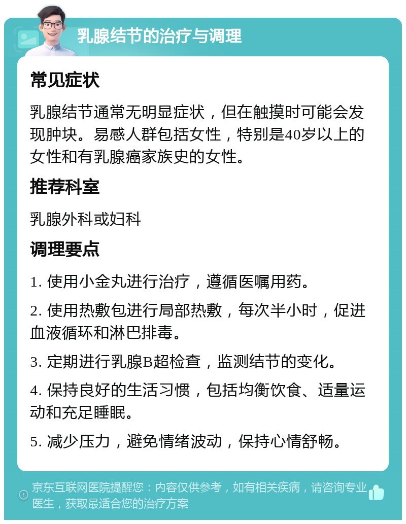 乳腺结节的治疗与调理 常见症状 乳腺结节通常无明显症状，但在触摸时可能会发现肿块。易感人群包括女性，特别是40岁以上的女性和有乳腺癌家族史的女性。 推荐科室 乳腺外科或妇科 调理要点 1. 使用小金丸进行治疗，遵循医嘱用药。 2. 使用热敷包进行局部热敷，每次半小时，促进血液循环和淋巴排毒。 3. 定期进行乳腺B超检查，监测结节的变化。 4. 保持良好的生活习惯，包括均衡饮食、适量运动和充足睡眠。 5. 减少压力，避免情绪波动，保持心情舒畅。