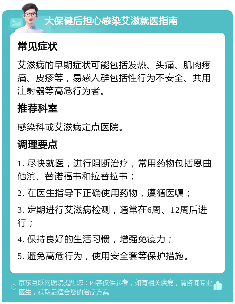 大保健后担心感染艾滋就医指南 常见症状 艾滋病的早期症状可能包括发热、头痛、肌肉疼痛、皮疹等，易感人群包括性行为不安全、共用注射器等高危行为者。 推荐科室 感染科或艾滋病定点医院。 调理要点 1. 尽快就医，进行阻断治疗，常用药物包括恩曲他滨、替诺福韦和拉替拉韦； 2. 在医生指导下正确使用药物，遵循医嘱； 3. 定期进行艾滋病检测，通常在6周、12周后进行； 4. 保持良好的生活习惯，增强免疫力； 5. 避免高危行为，使用安全套等保护措施。