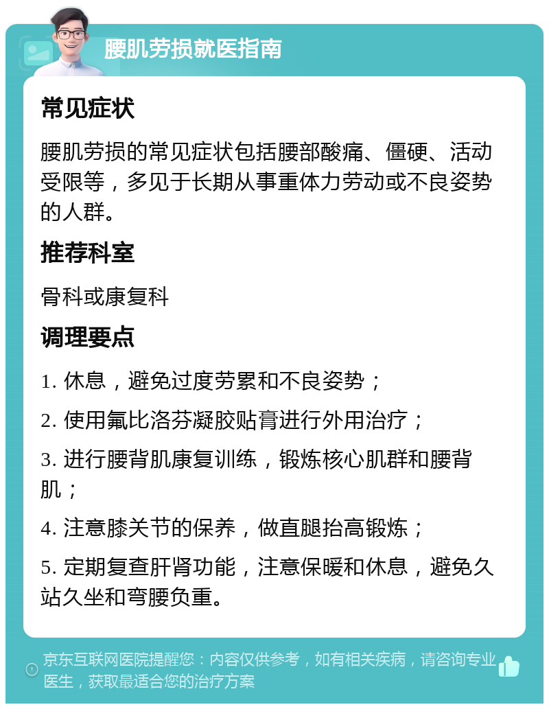 腰肌劳损就医指南 常见症状 腰肌劳损的常见症状包括腰部酸痛、僵硬、活动受限等，多见于长期从事重体力劳动或不良姿势的人群。 推荐科室 骨科或康复科 调理要点 1. 休息，避免过度劳累和不良姿势； 2. 使用氟比洛芬凝胶贴膏进行外用治疗； 3. 进行腰背肌康复训练，锻炼核心肌群和腰背肌； 4. 注意膝关节的保养，做直腿抬高锻炼； 5. 定期复查肝肾功能，注意保暖和休息，避免久站久坐和弯腰负重。