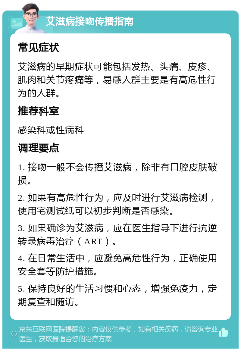 艾滋病接吻传播指南 常见症状 艾滋病的早期症状可能包括发热、头痛、皮疹、肌肉和关节疼痛等，易感人群主要是有高危性行为的人群。 推荐科室 感染科或性病科 调理要点 1. 接吻一般不会传播艾滋病，除非有口腔皮肤破损。 2. 如果有高危性行为，应及时进行艾滋病检测，使用宅测试纸可以初步判断是否感染。 3. 如果确诊为艾滋病，应在医生指导下进行抗逆转录病毒治疗（ART）。 4. 在日常生活中，应避免高危性行为，正确使用安全套等防护措施。 5. 保持良好的生活习惯和心态，增强免疫力，定期复查和随访。