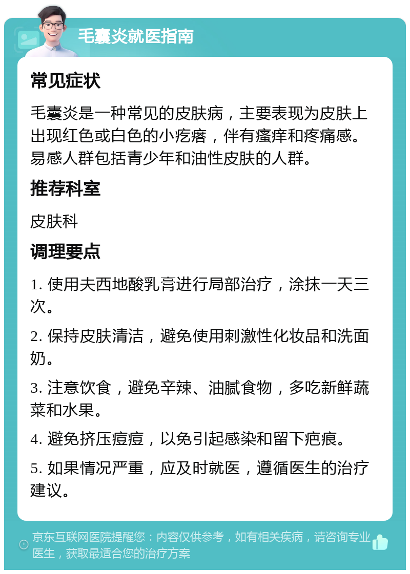 毛囊炎就医指南 常见症状 毛囊炎是一种常见的皮肤病，主要表现为皮肤上出现红色或白色的小疙瘩，伴有瘙痒和疼痛感。易感人群包括青少年和油性皮肤的人群。 推荐科室 皮肤科 调理要点 1. 使用夫西地酸乳膏进行局部治疗，涂抹一天三次。 2. 保持皮肤清洁，避免使用刺激性化妆品和洗面奶。 3. 注意饮食，避免辛辣、油腻食物，多吃新鲜蔬菜和水果。 4. 避免挤压痘痘，以免引起感染和留下疤痕。 5. 如果情况严重，应及时就医，遵循医生的治疗建议。