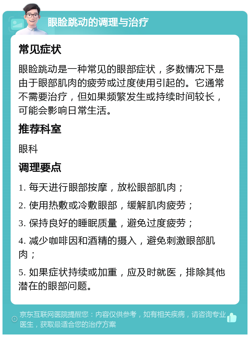 眼睑跳动的调理与治疗 常见症状 眼睑跳动是一种常见的眼部症状，多数情况下是由于眼部肌肉的疲劳或过度使用引起的。它通常不需要治疗，但如果频繁发生或持续时间较长，可能会影响日常生活。 推荐科室 眼科 调理要点 1. 每天进行眼部按摩，放松眼部肌肉； 2. 使用热敷或冷敷眼部，缓解肌肉疲劳； 3. 保持良好的睡眠质量，避免过度疲劳； 4. 减少咖啡因和酒精的摄入，避免刺激眼部肌肉； 5. 如果症状持续或加重，应及时就医，排除其他潜在的眼部问题。