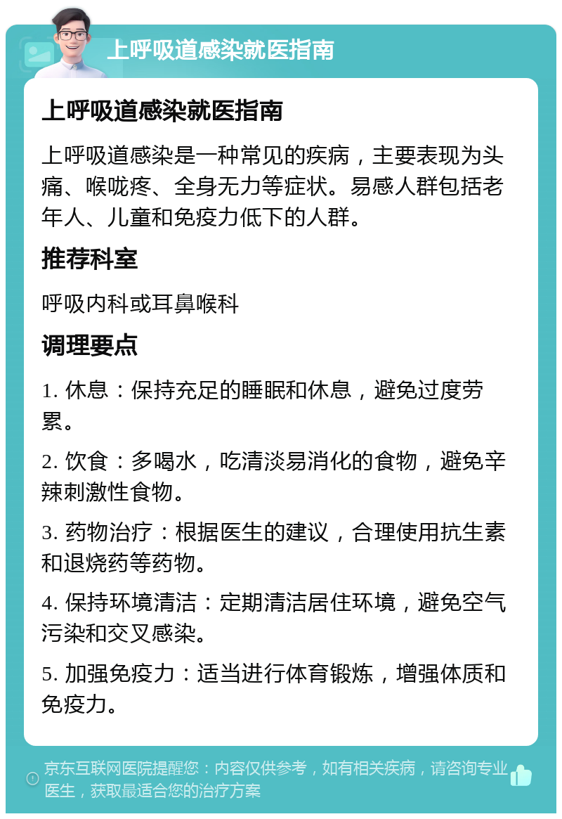 上呼吸道感染就医指南 上呼吸道感染就医指南 上呼吸道感染是一种常见的疾病，主要表现为头痛、喉咙疼、全身无力等症状。易感人群包括老年人、儿童和免疫力低下的人群。 推荐科室 呼吸内科或耳鼻喉科 调理要点 1. 休息：保持充足的睡眠和休息，避免过度劳累。 2. 饮食：多喝水，吃清淡易消化的食物，避免辛辣刺激性食物。 3. 药物治疗：根据医生的建议，合理使用抗生素和退烧药等药物。 4. 保持环境清洁：定期清洁居住环境，避免空气污染和交叉感染。 5. 加强免疫力：适当进行体育锻炼，增强体质和免疫力。