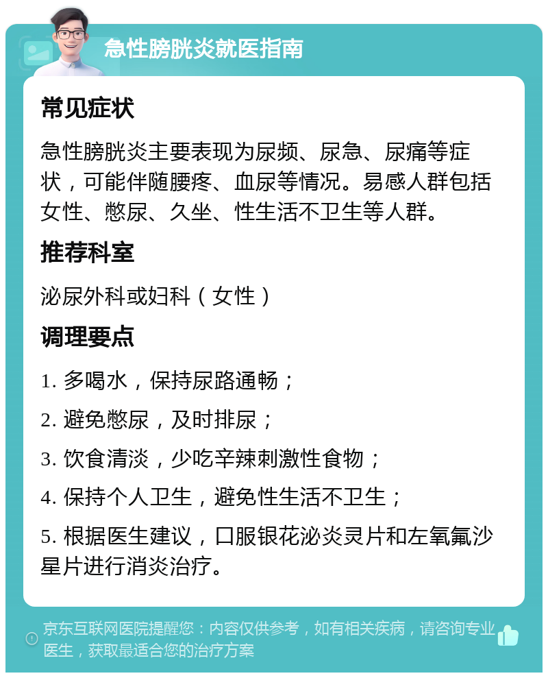 急性膀胱炎就医指南 常见症状 急性膀胱炎主要表现为尿频、尿急、尿痛等症状，可能伴随腰疼、血尿等情况。易感人群包括女性、憋尿、久坐、性生活不卫生等人群。 推荐科室 泌尿外科或妇科（女性） 调理要点 1. 多喝水，保持尿路通畅； 2. 避免憋尿，及时排尿； 3. 饮食清淡，少吃辛辣刺激性食物； 4. 保持个人卫生，避免性生活不卫生； 5. 根据医生建议，口服银花泌炎灵片和左氧氟沙星片进行消炎治疗。