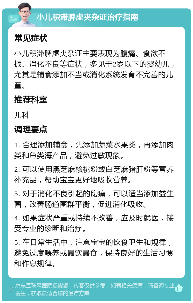 小儿积滞脾虚夹杂证治疗指南 常见症状 小儿积滞脾虚夹杂证主要表现为腹痛、食欲不振、消化不良等症状，多见于2岁以下的婴幼儿，尤其是辅食添加不当或消化系统发育不完善的儿童。 推荐科室 儿科 调理要点 1. 合理添加辅食，先添加蔬菜水果类，再添加肉类和鱼类海产品，避免过敏现象。 2. 可以使用黑芝麻核桃粉或白芝麻猪肝粉等营养补充品，帮助宝宝更好地吸收营养。 3. 对于消化不良引起的腹痛，可以适当添加益生菌，改善肠道菌群平衡，促进消化吸收。 4. 如果症状严重或持续不改善，应及时就医，接受专业的诊断和治疗。 5. 在日常生活中，注意宝宝的饮食卫生和规律，避免过度喂养或暴饮暴食，保持良好的生活习惯和作息规律。