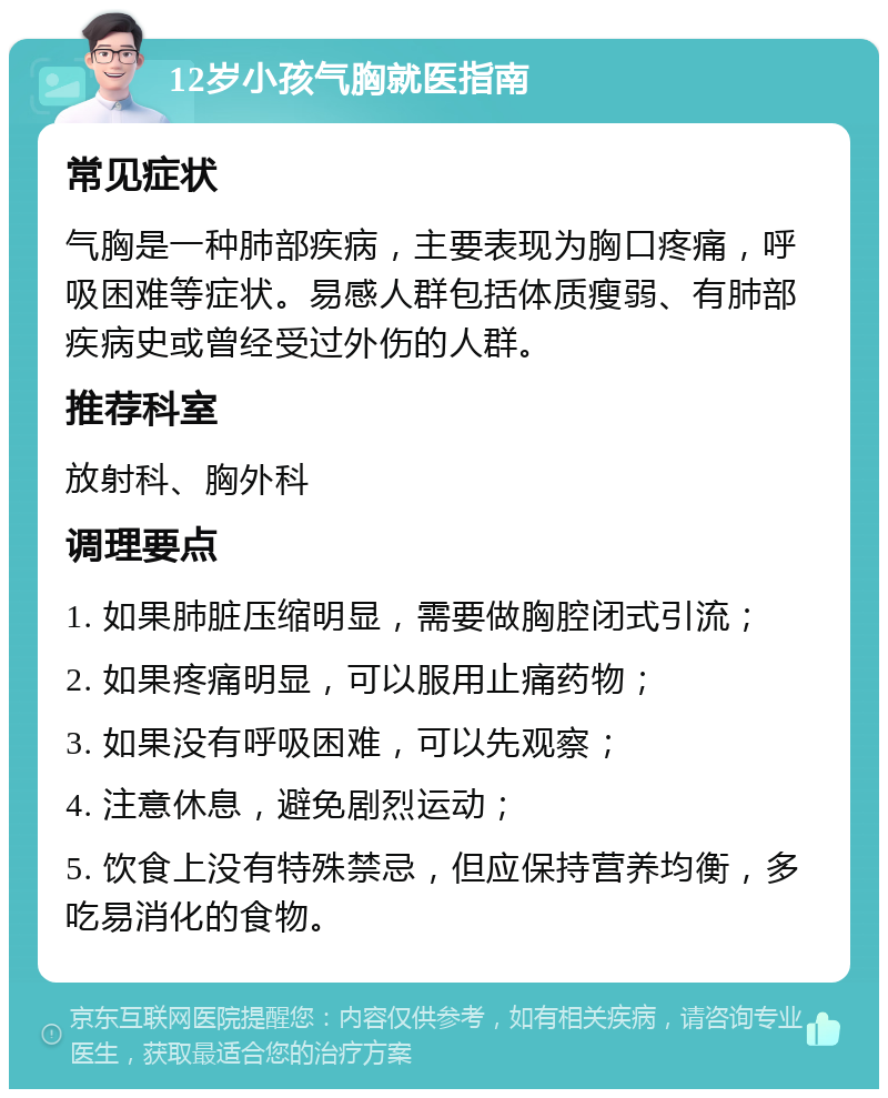 12岁小孩气胸就医指南 常见症状 气胸是一种肺部疾病，主要表现为胸口疼痛，呼吸困难等症状。易感人群包括体质瘦弱、有肺部疾病史或曾经受过外伤的人群。 推荐科室 放射科、胸外科 调理要点 1. 如果肺脏压缩明显，需要做胸腔闭式引流； 2. 如果疼痛明显，可以服用止痛药物； 3. 如果没有呼吸困难，可以先观察； 4. 注意休息，避免剧烈运动； 5. 饮食上没有特殊禁忌，但应保持营养均衡，多吃易消化的食物。