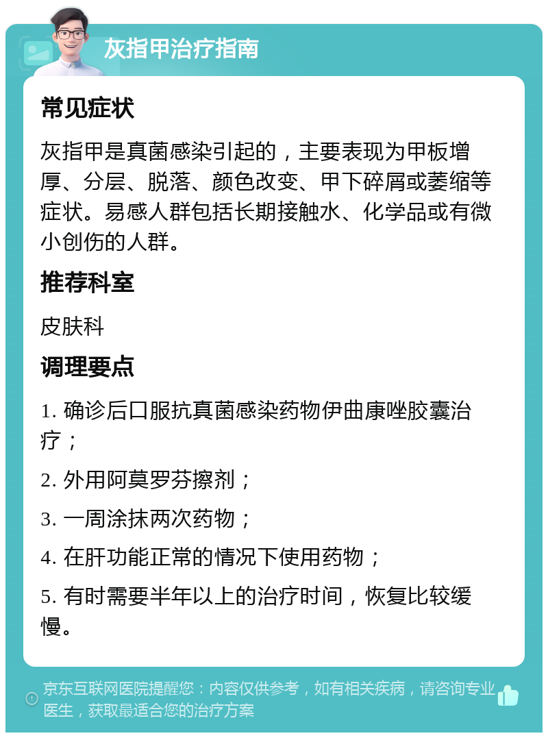 灰指甲治疗指南 常见症状 灰指甲是真菌感染引起的，主要表现为甲板增厚、分层、脱落、颜色改变、甲下碎屑或萎缩等症状。易感人群包括长期接触水、化学品或有微小创伤的人群。 推荐科室 皮肤科 调理要点 1. 确诊后口服抗真菌感染药物伊曲康唑胶囊治疗； 2. 外用阿莫罗芬擦剂； 3. 一周涂抹两次药物； 4. 在肝功能正常的情况下使用药物； 5. 有时需要半年以上的治疗时间，恢复比较缓慢。