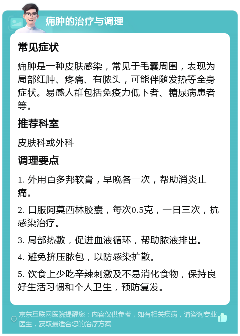 痈肿的治疗与调理 常见症状 痈肿是一种皮肤感染，常见于毛囊周围，表现为局部红肿、疼痛、有脓头，可能伴随发热等全身症状。易感人群包括免疫力低下者、糖尿病患者等。 推荐科室 皮肤科或外科 调理要点 1. 外用百多邦软膏，早晚各一次，帮助消炎止痛。 2. 口服阿莫西林胶囊，每次0.5克，一日三次，抗感染治疗。 3. 局部热敷，促进血液循环，帮助脓液排出。 4. 避免挤压脓包，以防感染扩散。 5. 饮食上少吃辛辣刺激及不易消化食物，保持良好生活习惯和个人卫生，预防复发。