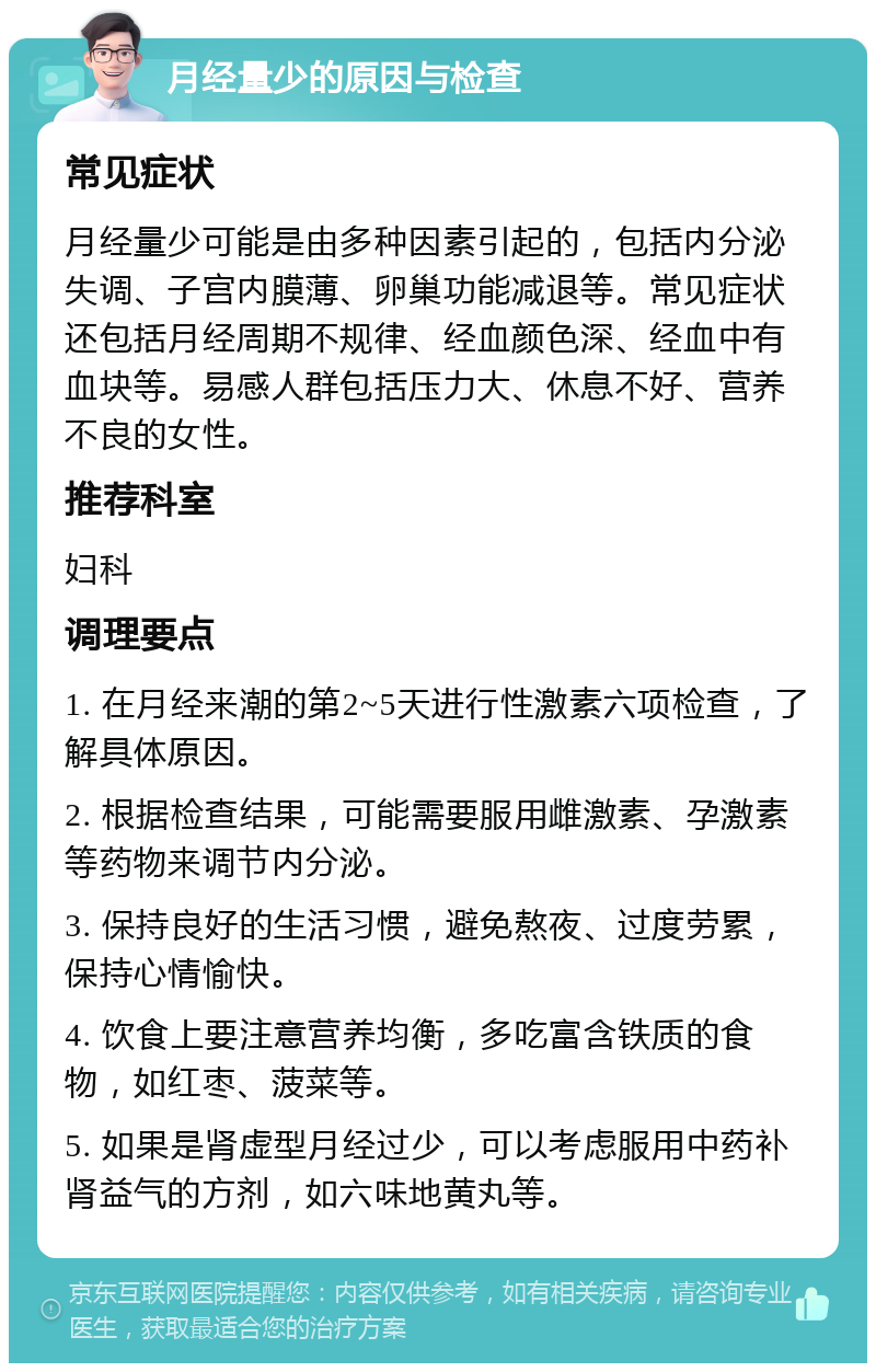 月经量少的原因与检查 常见症状 月经量少可能是由多种因素引起的，包括内分泌失调、子宫内膜薄、卵巢功能减退等。常见症状还包括月经周期不规律、经血颜色深、经血中有血块等。易感人群包括压力大、休息不好、营养不良的女性。 推荐科室 妇科 调理要点 1. 在月经来潮的第2~5天进行性激素六项检查，了解具体原因。 2. 根据检查结果，可能需要服用雌激素、孕激素等药物来调节内分泌。 3. 保持良好的生活习惯，避免熬夜、过度劳累，保持心情愉快。 4. 饮食上要注意营养均衡，多吃富含铁质的食物，如红枣、菠菜等。 5. 如果是肾虚型月经过少，可以考虑服用中药补肾益气的方剂，如六味地黄丸等。