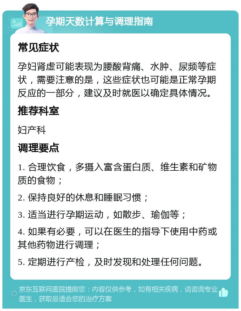 孕期天数计算与调理指南 常见症状 孕妇肾虚可能表现为腰酸背痛、水肿、尿频等症状，需要注意的是，这些症状也可能是正常孕期反应的一部分，建议及时就医以确定具体情况。 推荐科室 妇产科 调理要点 1. 合理饮食，多摄入富含蛋白质、维生素和矿物质的食物； 2. 保持良好的休息和睡眠习惯； 3. 适当进行孕期运动，如散步、瑜伽等； 4. 如果有必要，可以在医生的指导下使用中药或其他药物进行调理； 5. 定期进行产检，及时发现和处理任何问题。