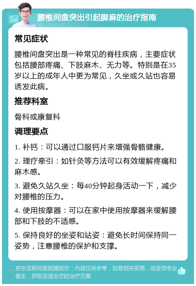 腰椎间盘突出引起脚麻的治疗指南 常见症状 腰椎间盘突出是一种常见的脊柱疾病，主要症状包括腰部疼痛、下肢麻木、无力等。特别是在35岁以上的成年人中更为常见，久坐或久站也容易诱发此病。 推荐科室 骨科或康复科 调理要点 1. 补钙：可以通过口服钙片来增强骨骼健康。 2. 理疗牵引：如针灸等方法可以有效缓解疼痛和麻木感。 3. 避免久站久坐：每40分钟起身活动一下，减少对腰椎的压力。 4. 使用按摩器：可以在家中使用按摩器来缓解腰部和下肢的不适感。 5. 保持良好的坐姿和站姿：避免长时间保持同一姿势，注意腰椎的保护和支撑。