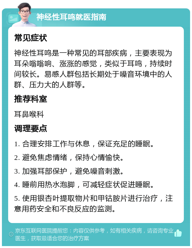 神经性耳鸣就医指南 常见症状 神经性耳鸣是一种常见的耳部疾病，主要表现为耳朵嗡嗡响、涨涨的感觉，类似于耳鸣，持续时间较长。易感人群包括长期处于噪音环境中的人群、压力大的人群等。 推荐科室 耳鼻喉科 调理要点 1. 合理安排工作与休息，保证充足的睡眠。 2. 避免焦虑情绪，保持心情愉快。 3. 加强耳部保护，避免噪音刺激。 4. 睡前用热水泡脚，可减轻症状促进睡眠。 5. 使用银杏叶提取物片和甲钴胺片进行治疗，注意用药安全和不良反应的监测。