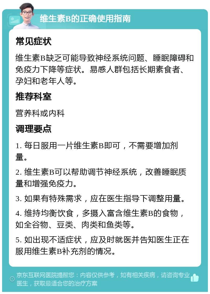 维生素B的正确使用指南 常见症状 维生素B缺乏可能导致神经系统问题、睡眠障碍和免疫力下降等症状。易感人群包括长期素食者、孕妇和老年人等。 推荐科室 营养科或内科 调理要点 1. 每日服用一片维生素B即可，不需要增加剂量。 2. 维生素B可以帮助调节神经系统，改善睡眠质量和增强免疫力。 3. 如果有特殊需求，应在医生指导下调整用量。 4. 维持均衡饮食，多摄入富含维生素B的食物，如全谷物、豆类、肉类和鱼类等。 5. 如出现不适症状，应及时就医并告知医生正在服用维生素B补充剂的情况。