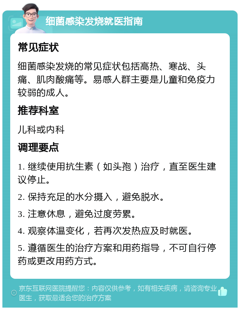 细菌感染发烧就医指南 常见症状 细菌感染发烧的常见症状包括高热、寒战、头痛、肌肉酸痛等。易感人群主要是儿童和免疫力较弱的成人。 推荐科室 儿科或内科 调理要点 1. 继续使用抗生素（如头孢）治疗，直至医生建议停止。 2. 保持充足的水分摄入，避免脱水。 3. 注意休息，避免过度劳累。 4. 观察体温变化，若再次发热应及时就医。 5. 遵循医生的治疗方案和用药指导，不可自行停药或更改用药方式。