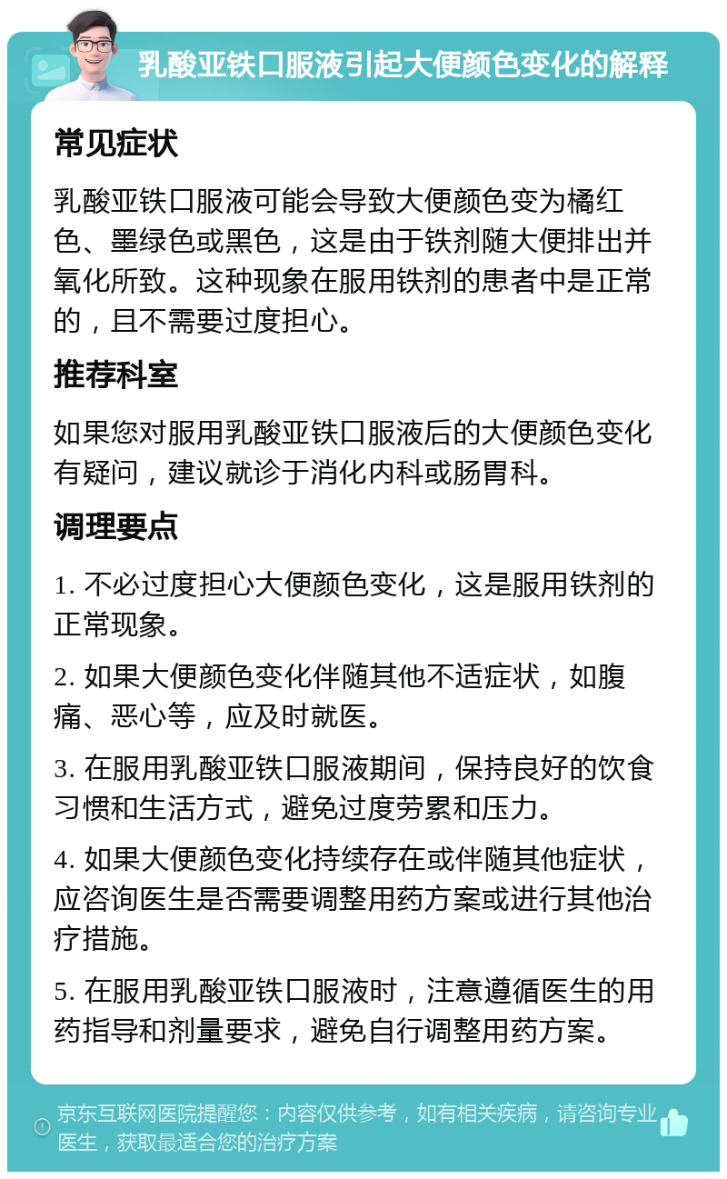 乳酸亚铁口服液引起大便颜色变化的解释 常见症状 乳酸亚铁口服液可能会导致大便颜色变为橘红色、墨绿色或黑色，这是由于铁剂随大便排出并氧化所致。这种现象在服用铁剂的患者中是正常的，且不需要过度担心。 推荐科室 如果您对服用乳酸亚铁口服液后的大便颜色变化有疑问，建议就诊于消化内科或肠胃科。 调理要点 1. 不必过度担心大便颜色变化，这是服用铁剂的正常现象。 2. 如果大便颜色变化伴随其他不适症状，如腹痛、恶心等，应及时就医。 3. 在服用乳酸亚铁口服液期间，保持良好的饮食习惯和生活方式，避免过度劳累和压力。 4. 如果大便颜色变化持续存在或伴随其他症状，应咨询医生是否需要调整用药方案或进行其他治疗措施。 5. 在服用乳酸亚铁口服液时，注意遵循医生的用药指导和剂量要求，避免自行调整用药方案。