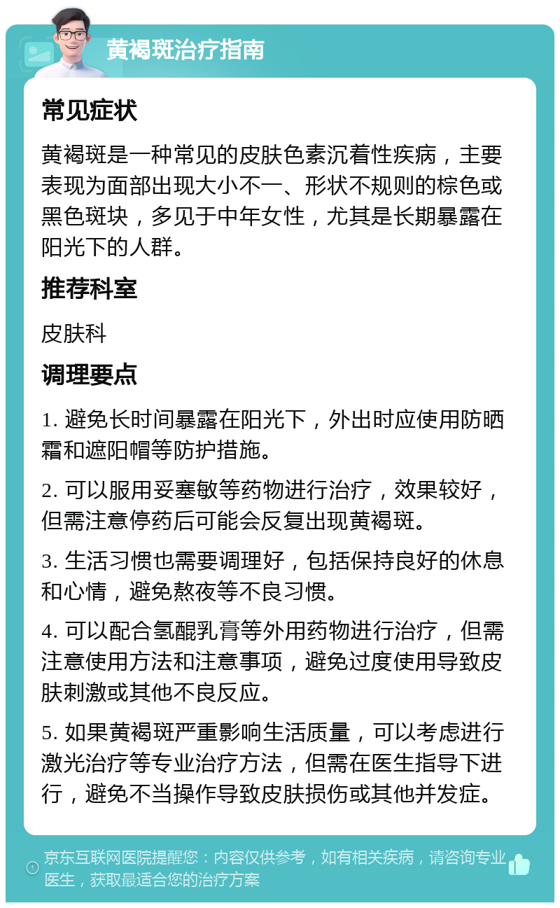 黄褐斑治疗指南 常见症状 黄褐斑是一种常见的皮肤色素沉着性疾病，主要表现为面部出现大小不一、形状不规则的棕色或黑色斑块，多见于中年女性，尤其是长期暴露在阳光下的人群。 推荐科室 皮肤科 调理要点 1. 避免长时间暴露在阳光下，外出时应使用防晒霜和遮阳帽等防护措施。 2. 可以服用妥塞敏等药物进行治疗，效果较好，但需注意停药后可能会反复出现黄褐斑。 3. 生活习惯也需要调理好，包括保持良好的休息和心情，避免熬夜等不良习惯。 4. 可以配合氢醌乳膏等外用药物进行治疗，但需注意使用方法和注意事项，避免过度使用导致皮肤刺激或其他不良反应。 5. 如果黄褐斑严重影响生活质量，可以考虑进行激光治疗等专业治疗方法，但需在医生指导下进行，避免不当操作导致皮肤损伤或其他并发症。