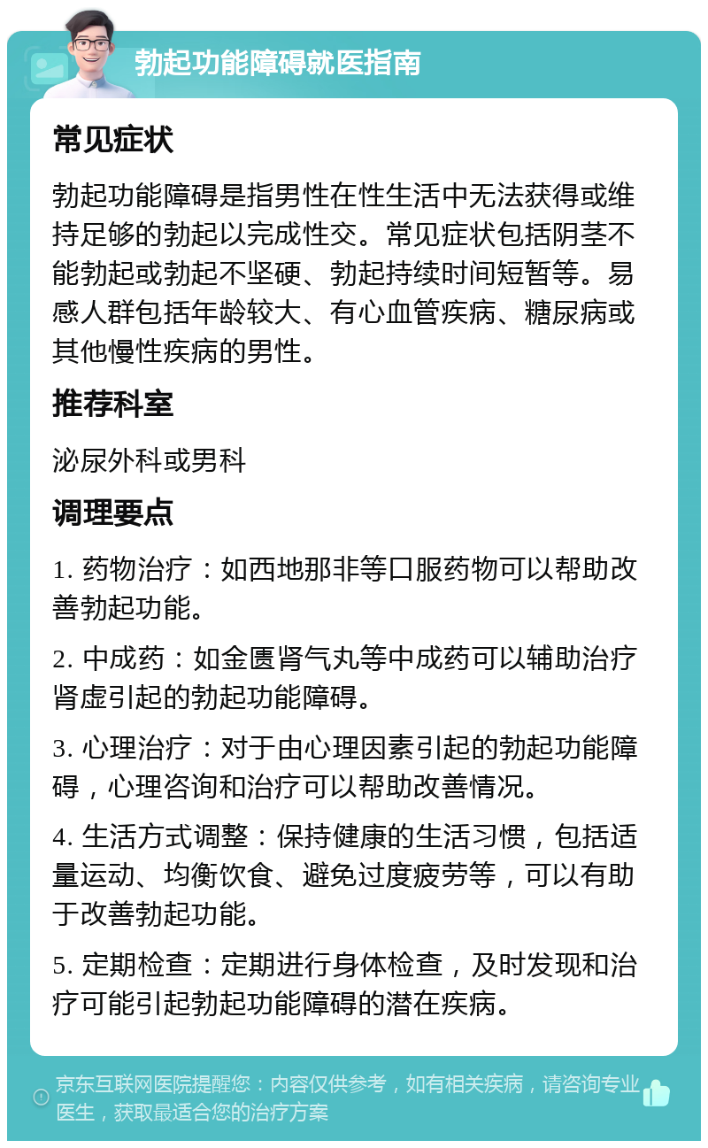 勃起功能障碍就医指南 常见症状 勃起功能障碍是指男性在性生活中无法获得或维持足够的勃起以完成性交。常见症状包括阴茎不能勃起或勃起不坚硬、勃起持续时间短暂等。易感人群包括年龄较大、有心血管疾病、糖尿病或其他慢性疾病的男性。 推荐科室 泌尿外科或男科 调理要点 1. 药物治疗：如西地那非等口服药物可以帮助改善勃起功能。 2. 中成药：如金匮肾气丸等中成药可以辅助治疗肾虚引起的勃起功能障碍。 3. 心理治疗：对于由心理因素引起的勃起功能障碍，心理咨询和治疗可以帮助改善情况。 4. 生活方式调整：保持健康的生活习惯，包括适量运动、均衡饮食、避免过度疲劳等，可以有助于改善勃起功能。 5. 定期检查：定期进行身体检查，及时发现和治疗可能引起勃起功能障碍的潜在疾病。