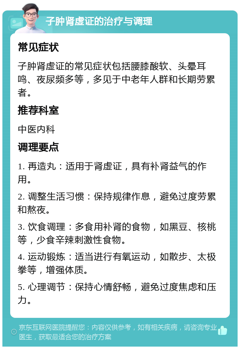 子肿肾虚证的治疗与调理 常见症状 子肿肾虚证的常见症状包括腰膝酸软、头晕耳鸣、夜尿频多等，多见于中老年人群和长期劳累者。 推荐科室 中医内科 调理要点 1. 再造丸：适用于肾虚证，具有补肾益气的作用。 2. 调整生活习惯：保持规律作息，避免过度劳累和熬夜。 3. 饮食调理：多食用补肾的食物，如黑豆、核桃等，少食辛辣刺激性食物。 4. 运动锻炼：适当进行有氧运动，如散步、太极拳等，增强体质。 5. 心理调节：保持心情舒畅，避免过度焦虑和压力。