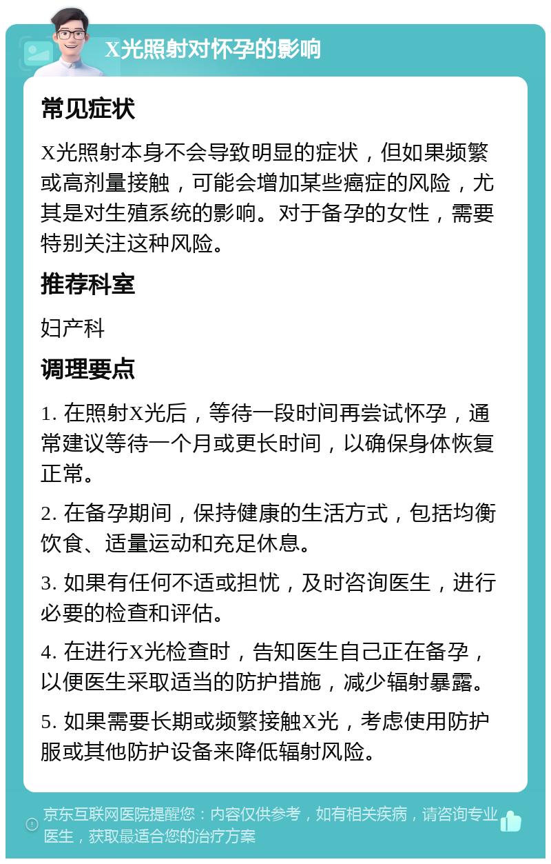 X光照射对怀孕的影响 常见症状 X光照射本身不会导致明显的症状，但如果频繁或高剂量接触，可能会增加某些癌症的风险，尤其是对生殖系统的影响。对于备孕的女性，需要特别关注这种风险。 推荐科室 妇产科 调理要点 1. 在照射X光后，等待一段时间再尝试怀孕，通常建议等待一个月或更长时间，以确保身体恢复正常。 2. 在备孕期间，保持健康的生活方式，包括均衡饮食、适量运动和充足休息。 3. 如果有任何不适或担忧，及时咨询医生，进行必要的检查和评估。 4. 在进行X光检查时，告知医生自己正在备孕，以便医生采取适当的防护措施，减少辐射暴露。 5. 如果需要长期或频繁接触X光，考虑使用防护服或其他防护设备来降低辐射风险。