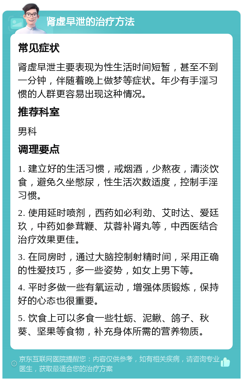 肾虚早泄的治疗方法 常见症状 肾虚早泄主要表现为性生活时间短暂，甚至不到一分钟，伴随着晚上做梦等症状。年少有手淫习惯的人群更容易出现这种情况。 推荐科室 男科 调理要点 1. 建立好的生活习惯，戒烟酒，少熬夜，清淡饮食，避免久坐憋尿，性生活次数适度，控制手淫习惯。 2. 使用延时喷剂，西药如必利劲、艾时达、爱廷玖，中药如参茸鞭、苁蓉补肾丸等，中西医结合治疗效果更佳。 3. 在同房时，通过大脑控制射精时间，采用正确的性爱技巧，多一些姿势，如女上男下等。 4. 平时多做一些有氧运动，增强体质锻炼，保持好的心态也很重要。 5. 饮食上可以多食一些牡蛎、泥鳅、鸽子、秋葵、坚果等食物，补充身体所需的营养物质。